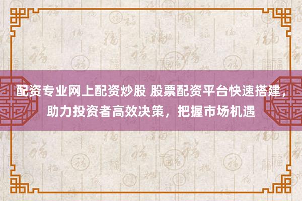 配资专业网上配资炒股 股票配资平台快速搭建，助力投资者高效决策，把握市场机遇