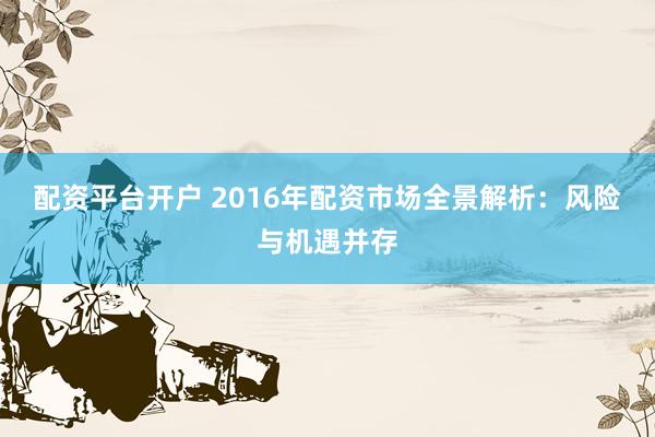 配资平台开户 2016年配资市场全景解析：风险与机遇并存