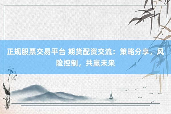 正规股票交易平台 期货配资交流：策略分享，风险控制，共赢未来