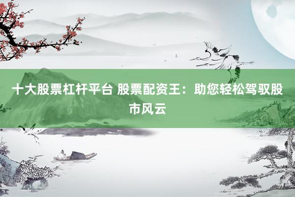 十大股票杠杆平台 股票配资王：助您轻松驾驭股市风云