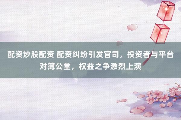 配资炒股配资 配资纠纷引发官司，投资者与平台对簿公堂，权益之争激烈上演