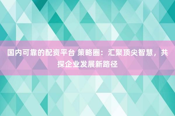 国内可靠的配资平台 策略圈：汇聚顶尖智慧，共探企业发展新路径