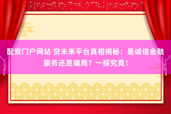 配资门户网站 贷未来平台真相揭秘：是诚信金融服务还是骗局？一探究竟！