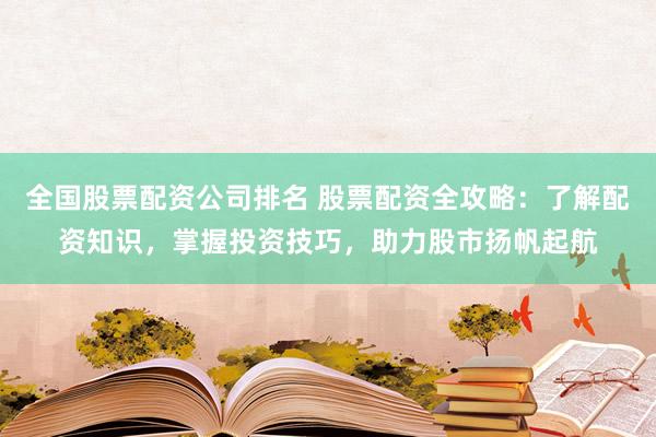 全国股票配资公司排名 股票配资全攻略：了解配资知识，掌握投资技巧，助力股市扬帆起航
