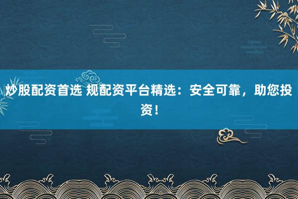 炒股配资首选 规配资平台精选：安全可靠，助您投资！