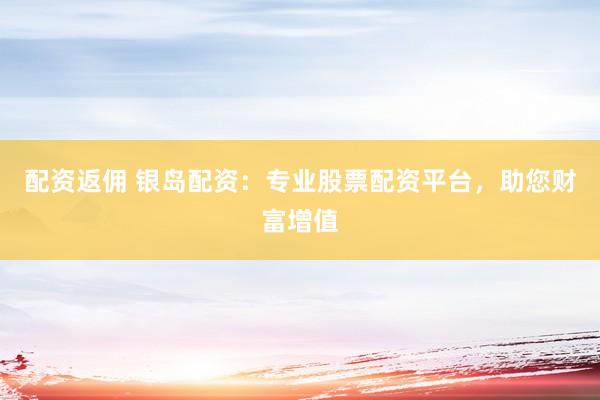配资返佣 银岛配资：专业股票配资平台，助您财富增值