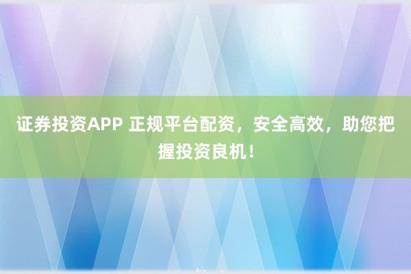 证券投资APP 正规平台配资，安全高效，助您把握投资良机！