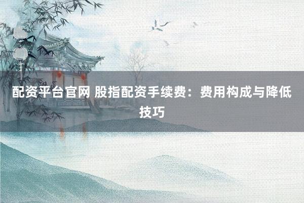 配资平台官网 股指配资手续费：费用构成与降低技巧
