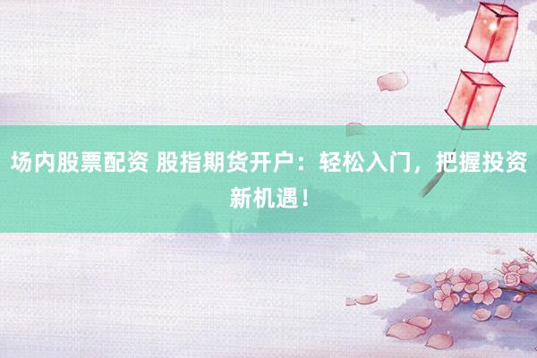 场内股票配资 股指期货开户：轻松入门，把握投资新机遇！