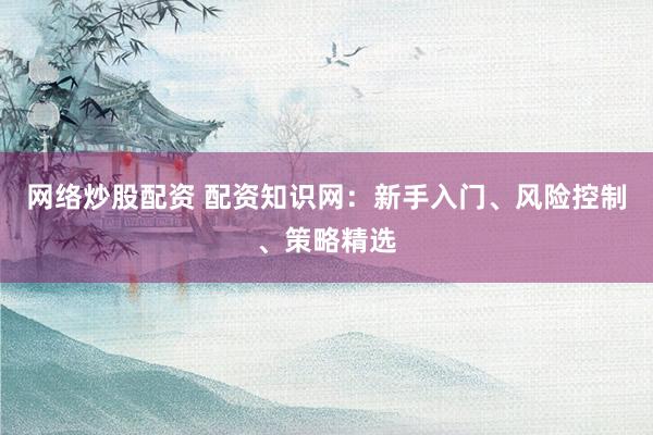 网络炒股配资 配资知识网：新手入门、风险控制、策略精选