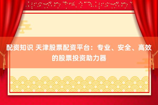 配资知识 天津股票配资平台：专业、安全、高效的股票投资助力器