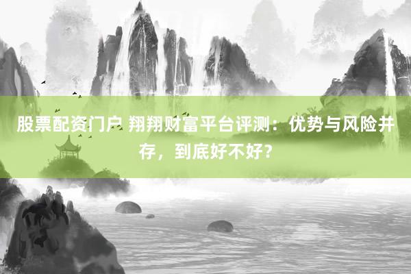 股票配资门户 翔翔财富平台评测：优势与风险并存，到底好不好？