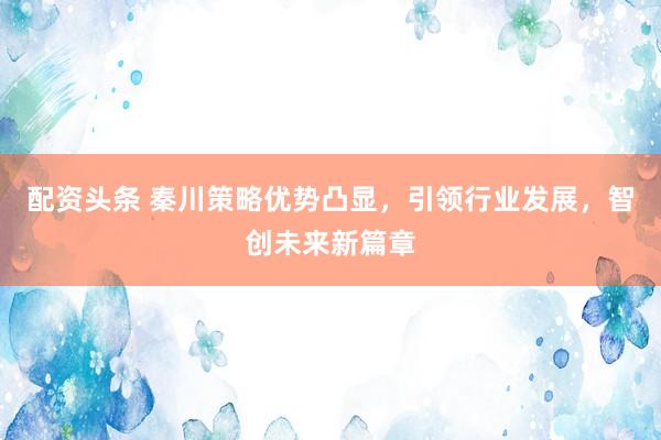 配资头条 秦川策略优势凸显，引领行业发展，智创未来新篇章
