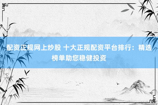 配资正规网上炒股 十大正规配资平台排行：精选榜单助您稳健投资