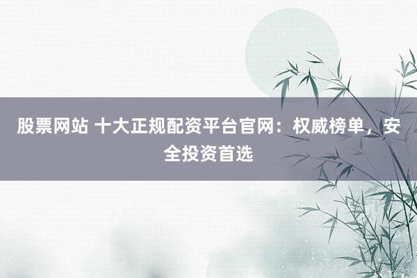 股票网站 十大正规配资平台官网：权威榜单，安全投资首选