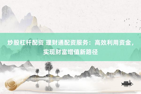 炒股杠杆配资 理财通配资服务：高效利用资金，实现财富增值新路径
