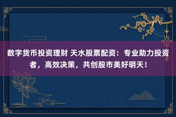数字货币投资理财 天水股票配资：专业助力投资者，高效决策，共创股市美好明天！
