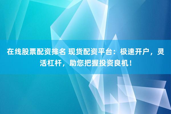 在线股票配资排名 现货配资平台：极速开户，灵活杠杆，助您把握投资良机！