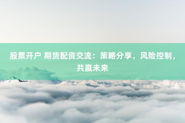 股票开户 期货配资交流：策略分享，风险控制，共赢未来
