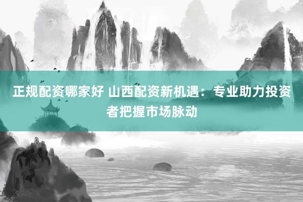 正规配资哪家好 山西配资新机遇：专业助力投资者把握市场脉动