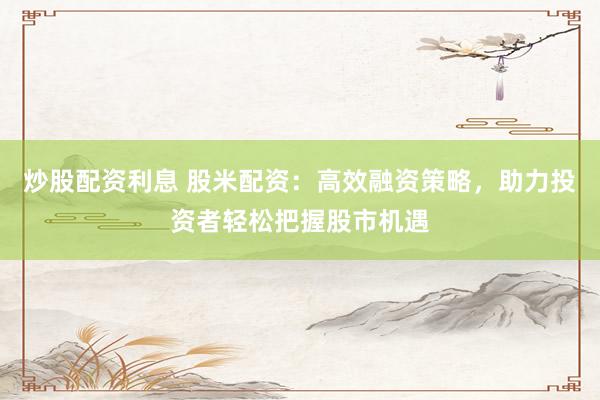 炒股配资利息 股米配资：高效融资策略，助力投资者轻松把握股市机遇