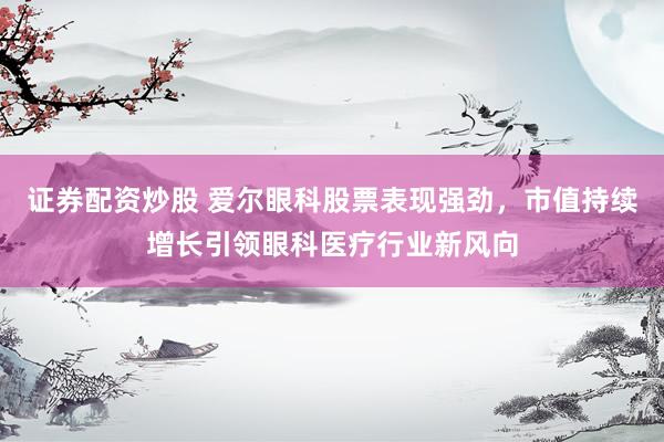 证券配资炒股 爱尔眼科股票表现强劲，市值持续增长引领眼科医疗行业新风向