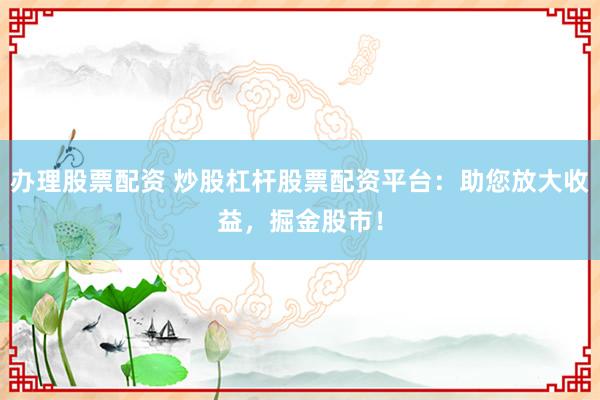 办理股票配资 炒股杠杆股票配资平台：助您放大收益，掘金股市！