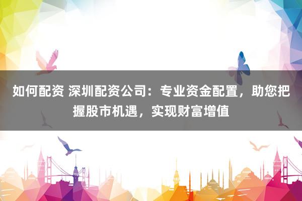 如何配资 深圳配资公司：专业资金配置，助您把握股市机遇，实现财富增值