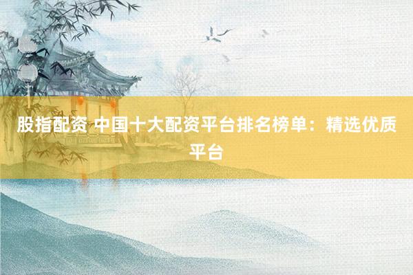 股指配资 中国十大配资平台排名榜单：精选优质平台