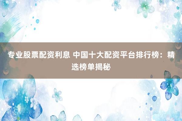 专业股票配资利息 中国十大配资平台排行榜：精选榜单揭秘