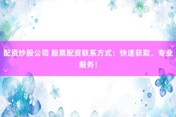 配资炒股公司 股票配资联系方式：快速获取，专业服务！