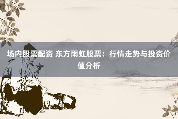 场内股票配资 东方雨虹股票：行情走势与投资价值分析