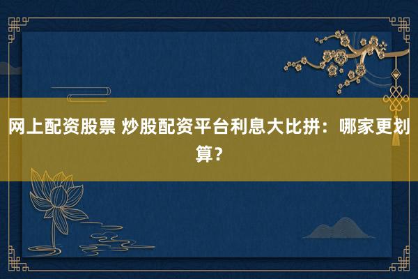 网上配资股票 炒股配资平台利息大比拼：哪家更划算？
