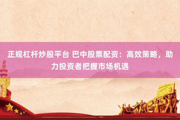 正规杠杆炒股平台 巴中股票配资：高效策略，助力投资者把握市场机遇