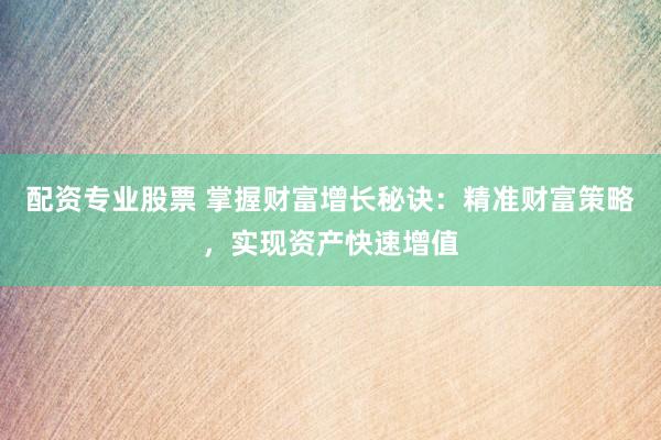 配资专业股票 掌握财富增长秘诀：精准财富策略，实现资产快速增值