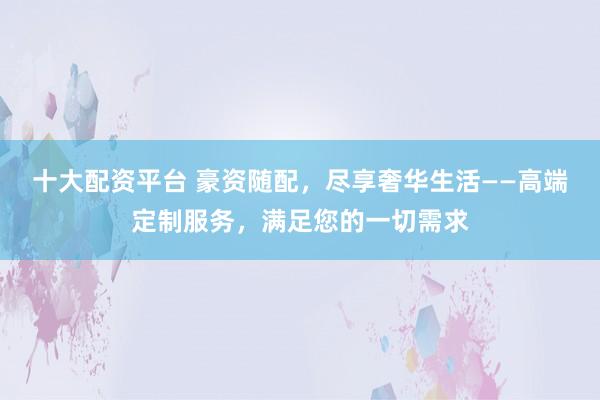 十大配资平台 豪资随配，尽享奢华生活——高端定制服务，满足您的一切需求