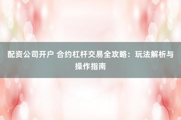 配资公司开户 合约杠杆交易全攻略：玩法解析与操作指南