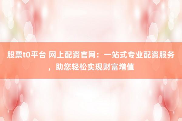 股票t0平台 网上配资官网：一站式专业配资服务，助您轻松实现财富增值