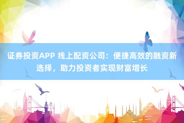 证券投资APP 线上配资公司：便捷高效的融资新选择，助力投资者实现财富增长