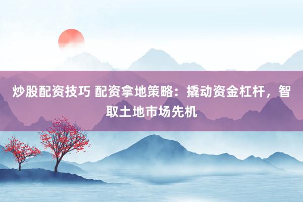 炒股配资技巧 配资拿地策略：撬动资金杠杆，智取土地市场先机