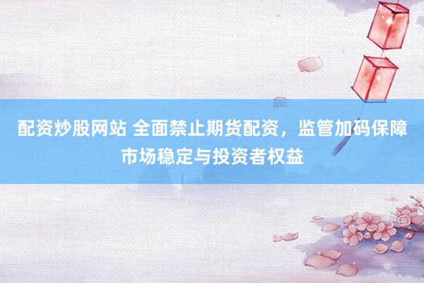 配资炒股网站 全面禁止期货配资，监管加码保障市场稳定与投资者权益