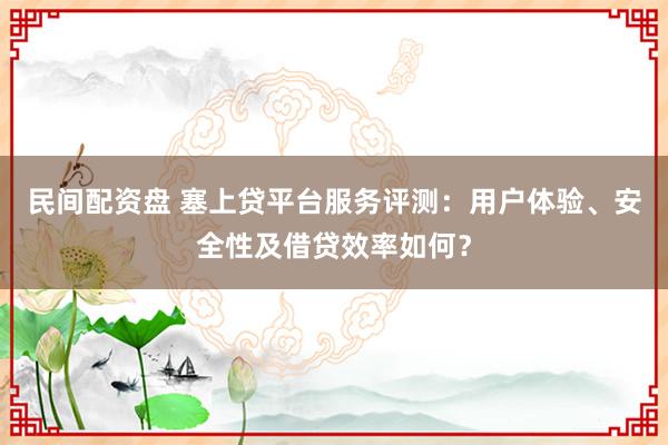 民间配资盘 塞上贷平台服务评测：用户体验、安全性及借贷效率如何？