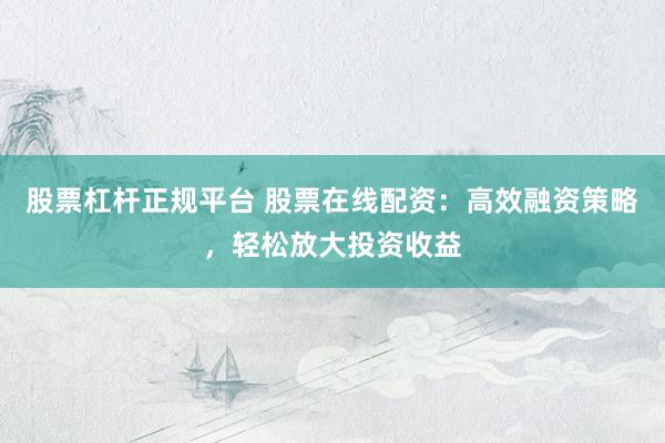股票杠杆正规平台 股票在线配资：高效融资策略，轻松放大投资收益