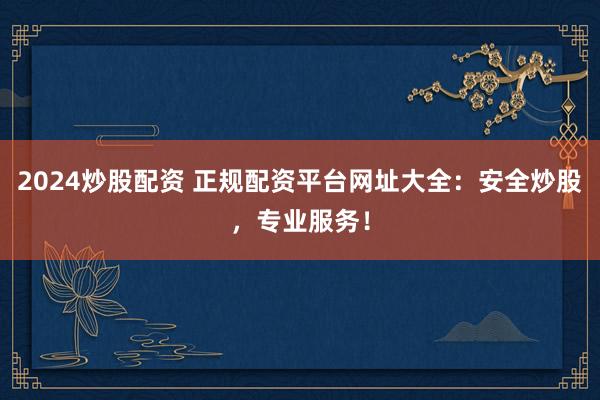 2024炒股配资 正规配资平台网址大全：安全炒股，专业服务！