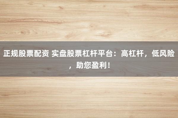 正规股票配资 实盘股票杠杆平台：高杠杆，低风险，助您盈利！