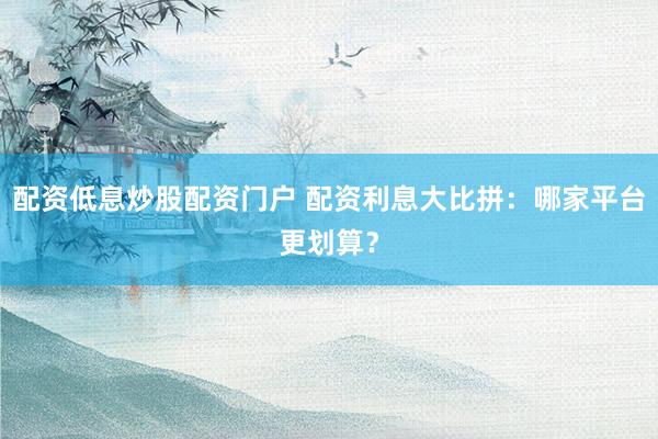 配资低息炒股配资门户 配资利息大比拼：哪家平台更划算？