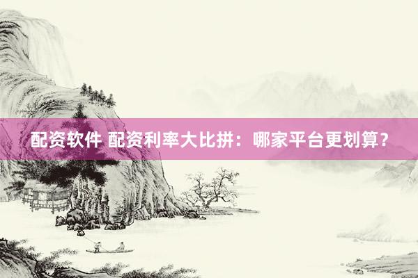 配资软件 配资利率大比拼：哪家平台更划算？