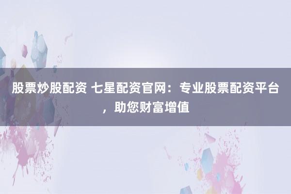 股票炒股配资 七星配资官网：专业股票配资平台，助您财富增值