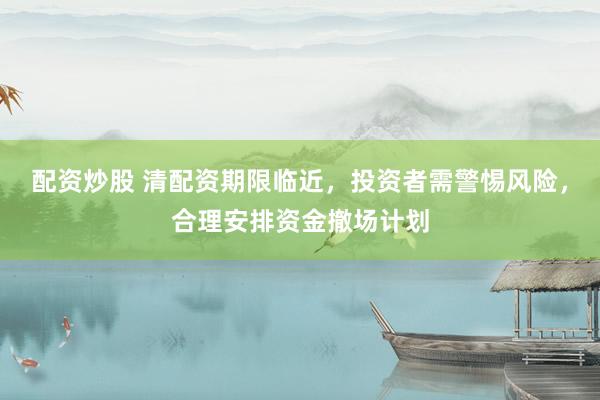 配资炒股 清配资期限临近，投资者需警惕风险，合理安排资金撤场计划