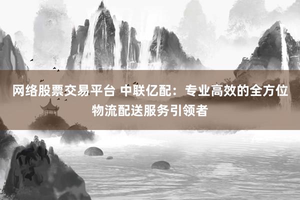 网络股票交易平台 中联亿配：专业高效的全方位物流配送服务引领者